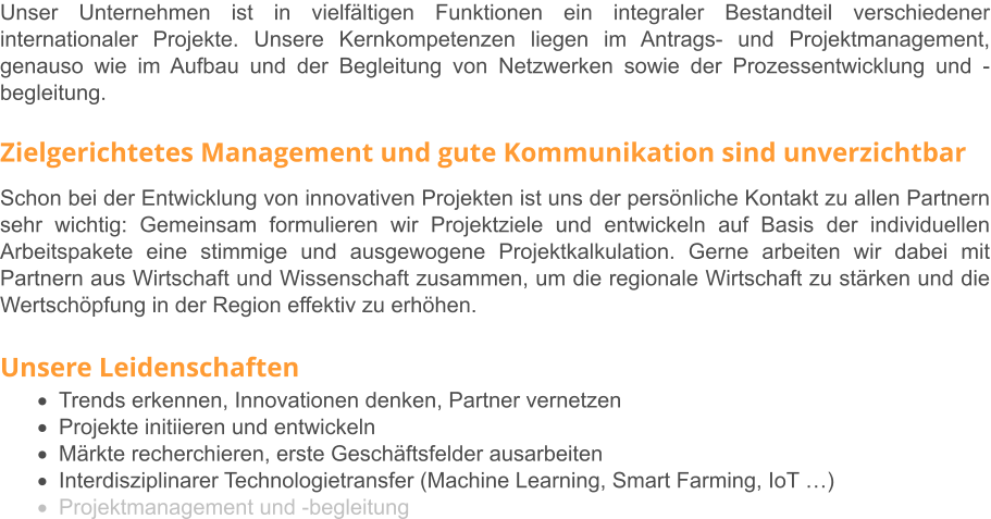 Unser Unternehmen ist in vielfältigen Funktionen ein integraler Bestandteil verschiedener internationaler Projekte. Unsere Kernkompetenzen liegen im Antrags- und Projektmanagement, genauso wie im Aufbau und der Begleitung von Netzwerken sowie der Prozessentwicklung und -begleitung.   Zielgerichtetes Management und gute Kommunikation sind unverzichtbar Schon bei der Entwicklung von innovativen Projekten ist uns der persönliche Kontakt zu allen Partnern sehr wichtig: Gemeinsam formulieren wir Projektziele und entwickeln auf Basis der individuellen Arbeitspakete eine stimmige und ausgewogene Projektkalkulation. Gerne arbeiten wir dabei mit Partnern aus Wirtschaft und Wissenschaft zusammen, um die regionale Wirtschaft zu stärken und die Wertschöpfung in der Region effektiv zu erhöhen.   Unsere Leidenschaften ·	Trends erkennen, Innovationen denken, Partner vernetzen ·	Projekte initiieren und entwickeln ·	Märkte recherchieren, erste Geschäftsfelder ausarbeiten ·	Interdisziplinarer Technologietransfer (Machine Learning, Smart Farming, IoT …) ·	Projektmanagement und -begleitung