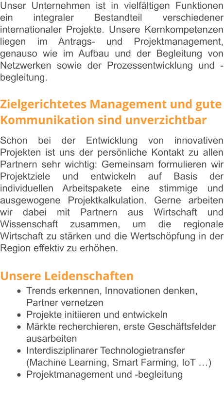 Unser Unternehmen ist in vielfältigen Funktionen ein integraler Bestandteil verschiedener internationaler Projekte. Unsere Kernkompetenzen liegen im Antrags- und Projektmanagement, genauso wie im Aufbau und der Begleitung von Netzwerken sowie der Prozessentwicklung und -begleitung.   Zielgerichtetes Management und gute Kommunikation sind unverzichtbar Schon bei der Entwicklung von innovativen Projekten ist uns der persönliche Kontakt zu allen Partnern sehr wichtig: Gemeinsam formulieren wir Projektziele und entwickeln auf Basis der individuellen Arbeitspakete eine stimmige und ausgewogene Projektkalkulation. Gerne arbeiten wir dabei mit Partnern aus Wirtschaft und Wissenschaft zusammen, um die regionale Wirtschaft zu stärken und die Wertschöpfung in der Region effektiv zu erhöhen.   Unsere Leidenschaften ·	Trends erkennen, Innovationen denken, Partner vernetzen ·	Projekte initiieren und entwickeln ·	Märkte recherchieren, erste Geschäftsfelder ausarbeiten ·	Interdisziplinarer Technologietransfer (Machine Learning, Smart Farming, IoT …) ·	Projektmanagement und -begleitung